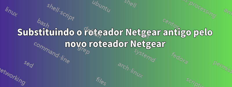 Substituindo o roteador Netgear antigo pelo novo roteador Netgear