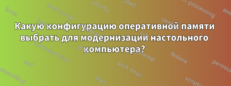 Какую конфигурацию оперативной памяти выбрать для модернизации настольного компьютера?