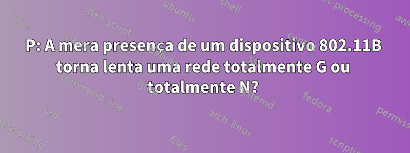 P: A mera presença de um dispositivo 802.11B torna lenta uma rede totalmente G ou totalmente N?