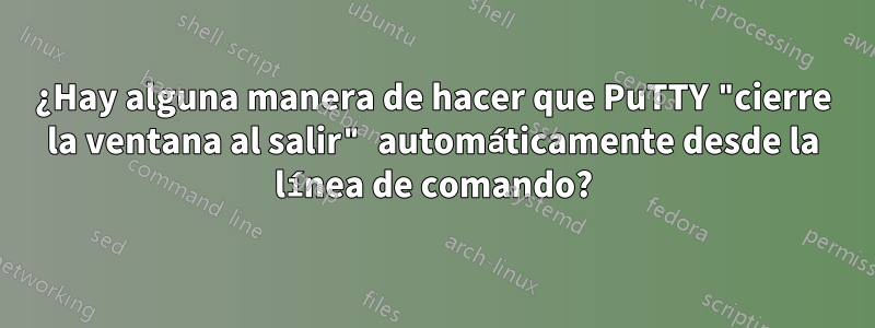 ¿Hay alguna manera de hacer que PuTTY "cierre la ventana al salir" automáticamente desde la línea de comando?