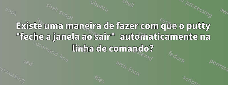 Existe uma maneira de fazer com que o putty "feche a janela ao sair" automaticamente na linha de comando?