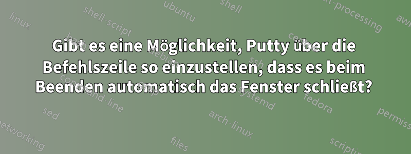 Gibt es eine Möglichkeit, Putty über die Befehlszeile so einzustellen, dass es beim Beenden automatisch das Fenster schließt?