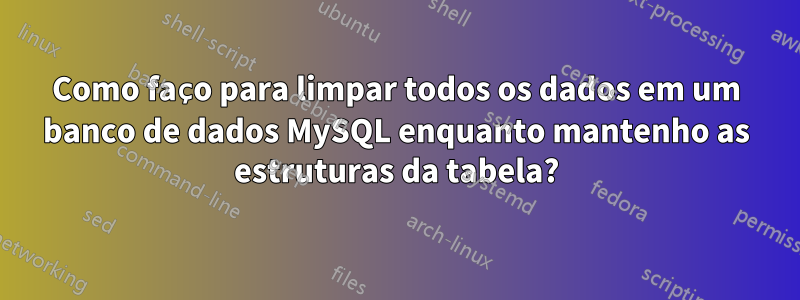 Como faço para limpar todos os dados em um banco de dados MySQL enquanto mantenho as estruturas da tabela?