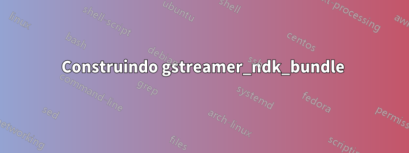 Construindo gstreamer_ndk_bundle