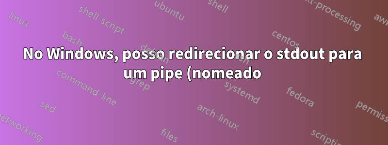 No Windows, posso redirecionar o stdout para um pipe (nomeado) na linha de comando?