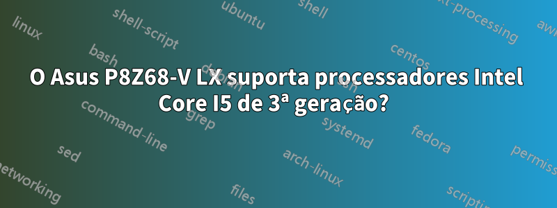 O Asus P8Z68-V LX suporta processadores Intel Core I5 ​​de 3ª geração? 