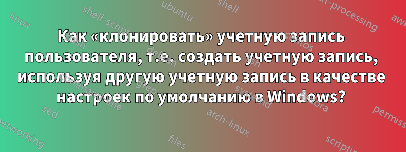 Как «клонировать» учетную запись пользователя, т.е. создать учетную запись, используя другую учетную запись в качестве настроек по умолчанию в Windows?