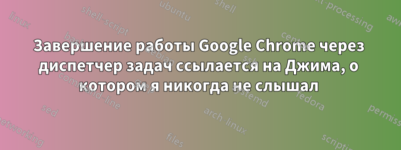 Завершение работы Google Chrome через диспетчер задач ссылается на Джима, о котором я никогда не слышал