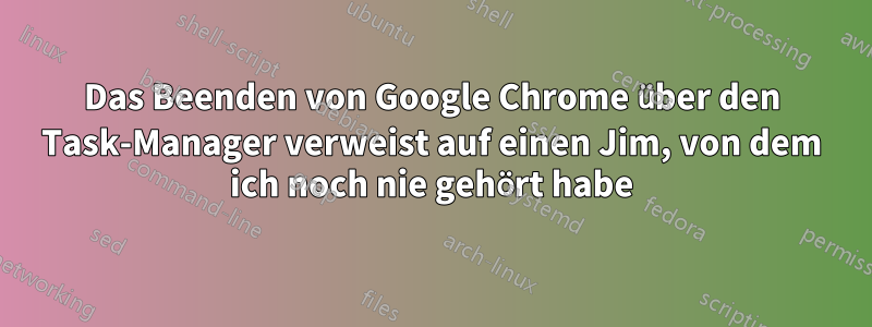 Das Beenden von Google Chrome über den Task-Manager verweist auf einen Jim, von dem ich noch nie gehört habe