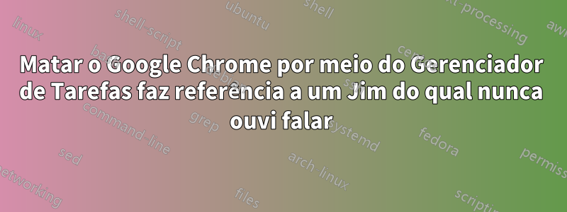 Matar o Google Chrome por meio do Gerenciador de Tarefas faz referência a um Jim do qual nunca ouvi falar