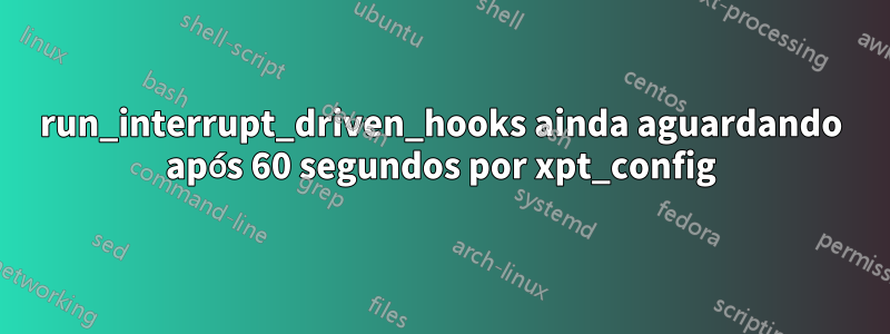 run_interrupt_driven_hooks ainda aguardando após 60 segundos por xpt_config