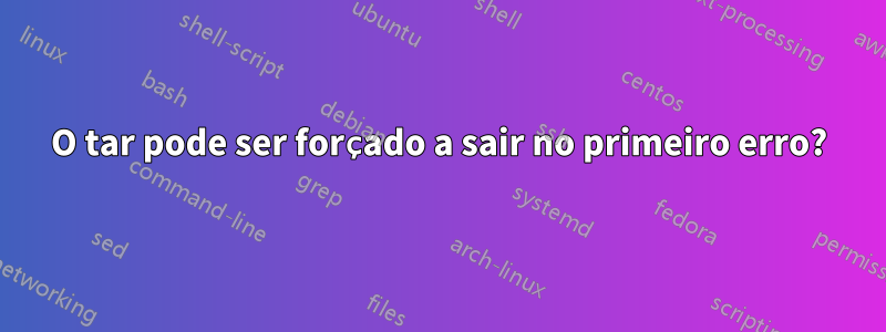 O tar pode ser forçado a sair no primeiro erro?