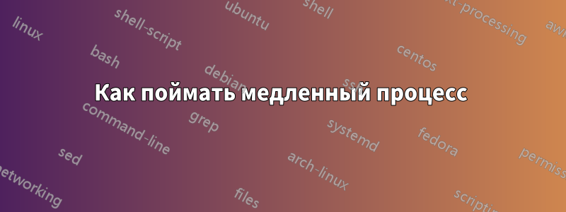 Как поймать медленный процесс