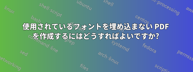 使用されているフォントを埋め込まない PDF を作成するにはどうすればよいですか?