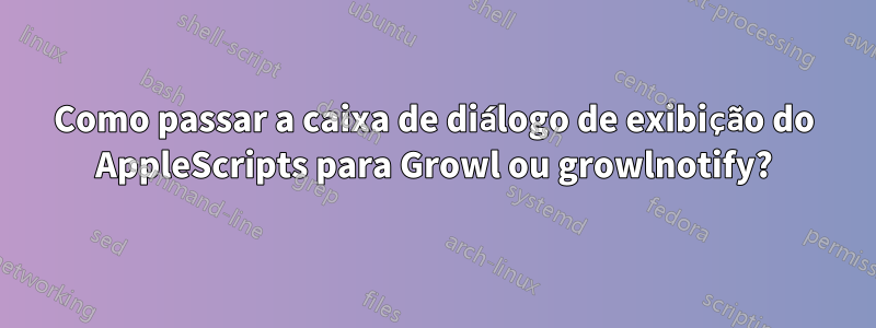 Como passar a caixa de diálogo de exibição do AppleScripts para Growl ou growlnotify?