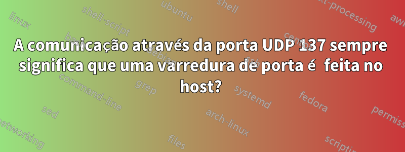 A comunicação através da porta UDP 137 sempre significa que uma varredura de porta é feita no host?