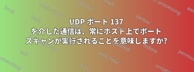 UDP ポート 137 を介した通信は、常にホスト上でポート スキャンが実行されることを意味しますか?