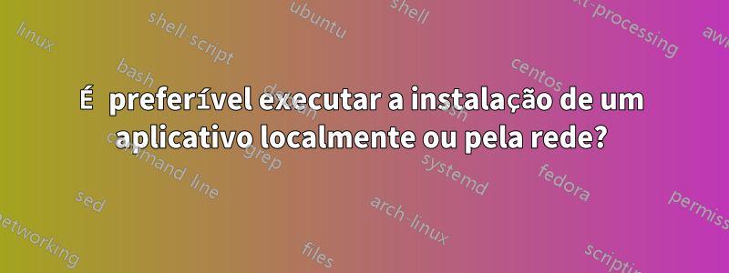 É preferível executar a instalação de um aplicativo localmente ou pela rede?