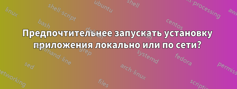 Предпочтительнее запускать установку приложения локально или по сети?