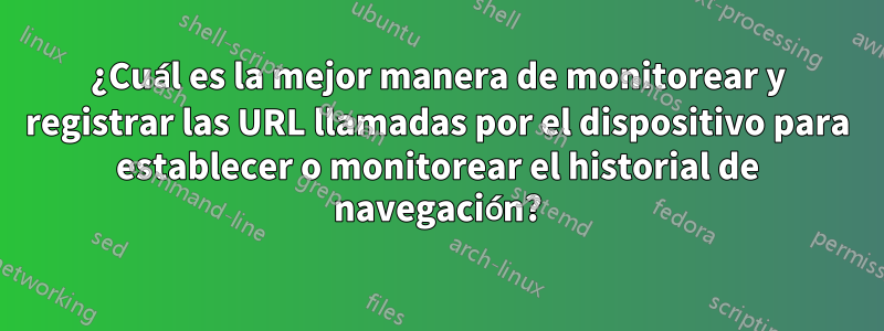 ¿Cuál es la mejor manera de monitorear y registrar las URL llamadas por el dispositivo para establecer o monitorear el historial de navegación?