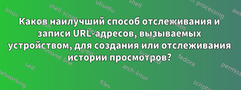 Каков наилучший способ отслеживания и записи URL-адресов, вызываемых устройством, для создания или отслеживания истории просмотров?