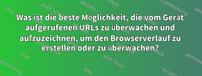 Was ist die beste Möglichkeit, die vom Gerät aufgerufenen URLs zu überwachen und aufzuzeichnen, um den Browserverlauf zu erstellen oder zu überwachen?