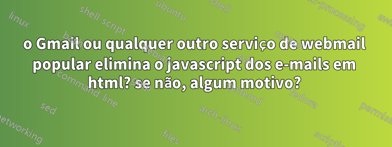 o Gmail ou qualquer outro serviço de webmail popular elimina o javascript dos e-mails em html? se não, algum motivo?