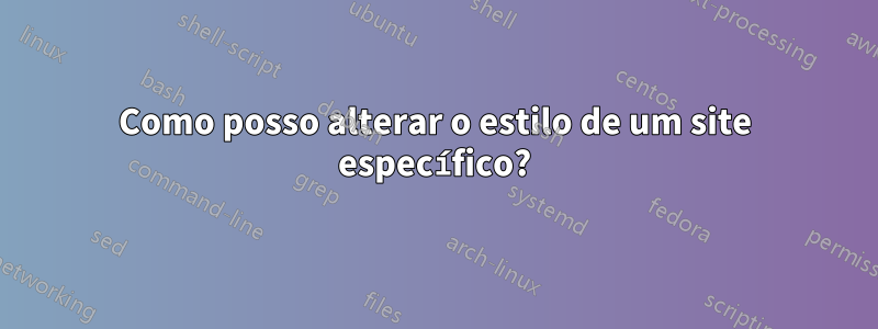 Como posso alterar o estilo de um site específico?