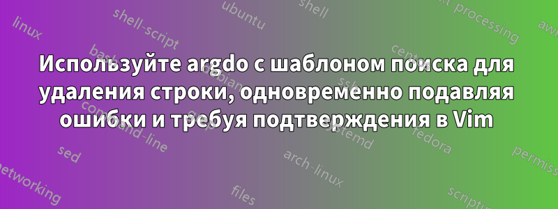 Используйте argdo с шаблоном поиска для удаления строки, одновременно подавляя ошибки и требуя подтверждения в Vim