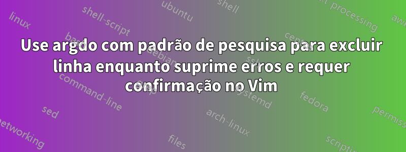 Use argdo com padrão de pesquisa para excluir linha enquanto suprime erros e requer confirmação no Vim