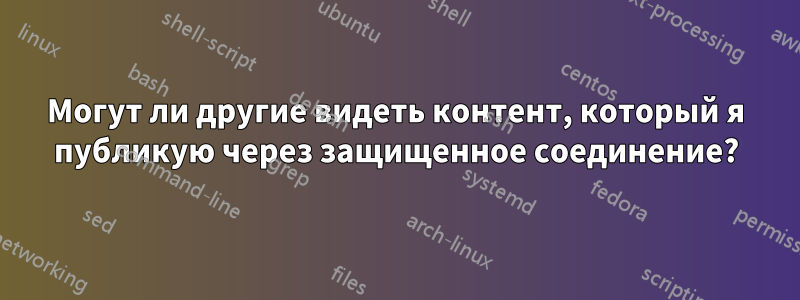 Могут ли другие видеть контент, который я публикую через защищенное соединение?