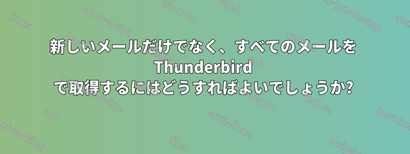 新しいメールだけでなく、すべてのメールを Thunderbird で取得するにはどうすればよいでしょうか?