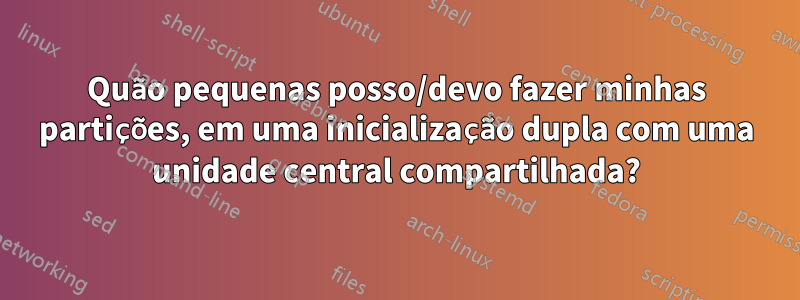 Quão pequenas posso/devo fazer minhas partições, em uma inicialização dupla com uma unidade central compartilhada?