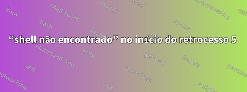 “shell não encontrado” no início do retrocesso 5