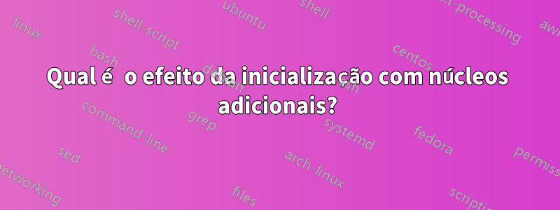 Qual é o efeito da inicialização com núcleos adicionais?