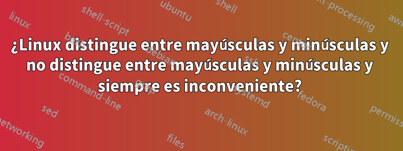 ¿Linux distingue entre mayúsculas y minúsculas y no distingue entre mayúsculas y minúsculas y siempre es inconveniente?