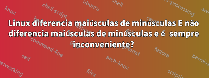 Linux diferencia maiúsculas de minúsculas E não diferencia maiúsculas de minúsculas e é sempre inconveniente?