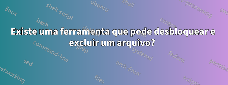 Existe uma ferramenta que pode desbloquear e excluir um arquivo? 