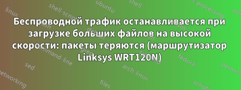 Беспроводной трафик останавливается при загрузке больших файлов на высокой скорости: пакеты теряются (маршрутизатор Linksys WRT120N)