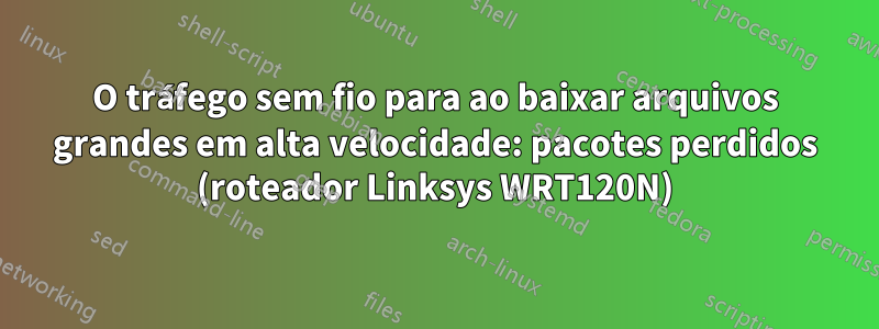 O tráfego sem fio para ao baixar arquivos grandes em alta velocidade: pacotes perdidos (roteador Linksys WRT120N)