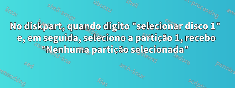 No diskpart, quando digito "selecionar disco 1" e, em seguida, seleciono a partição 1, recebo "Nenhuma partição selecionada"