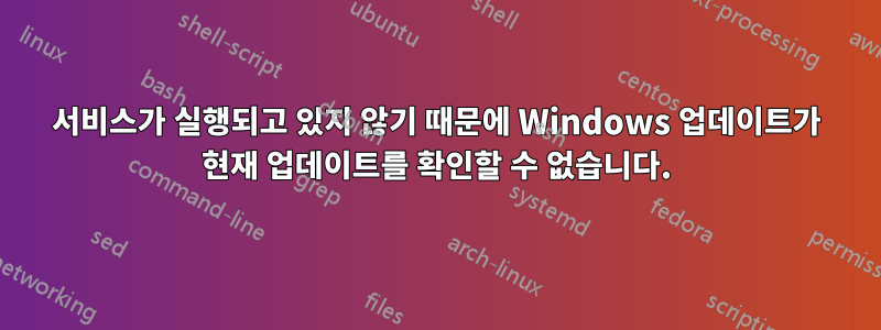 서비스가 실행되고 있지 않기 때문에 Windows 업데이트가 현재 업데이트를 확인할 수 없습니다.