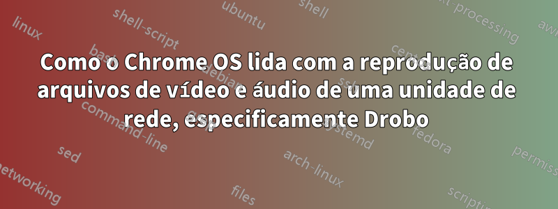 Como o Chrome OS lida com a reprodução de arquivos de vídeo e áudio de uma unidade de rede, especificamente Drobo