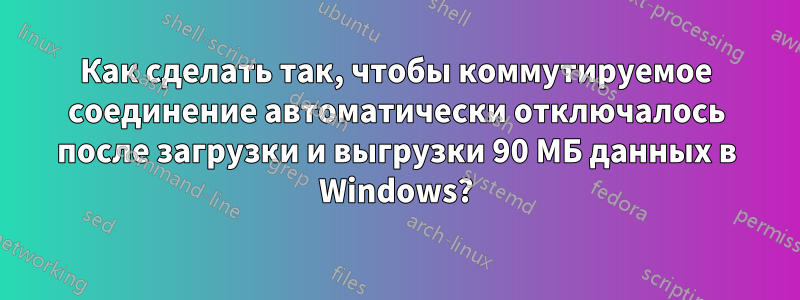 Как сделать так, чтобы коммутируемое соединение автоматически отключалось после загрузки и выгрузки 90 МБ данных в Windows?