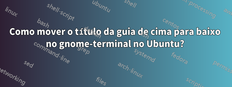 Como mover o título da guia de cima para baixo no gnome-terminal no Ubuntu?