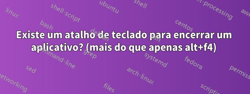 Existe um atalho de teclado para encerrar um aplicativo? (mais do que apenas alt+f4)