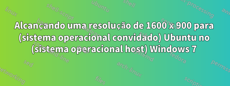 Alcançando uma resolução de 1600 x 900 para (sistema operacional convidado) Ubuntu no (sistema operacional host) Windows 7
