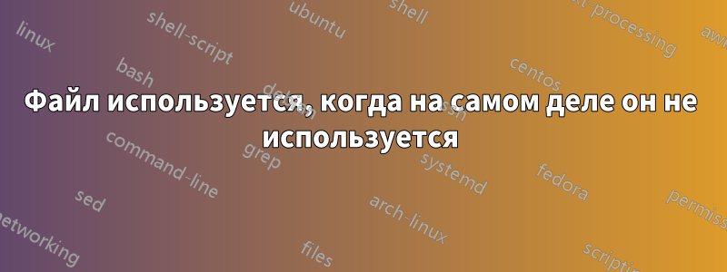 Файл используется, когда на самом деле он не используется