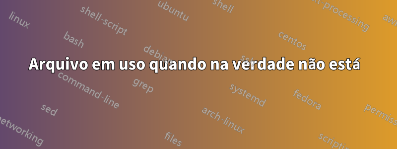 Arquivo em uso quando na verdade não está