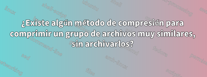 ¿Existe algún método de compresión para comprimir un grupo de archivos muy similares, sin archivarlos?